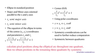 Mr. Rupesh Mishra | rupeshmishra@sfit.ac.in
• Ellipse in standard position
• Major and Minor axes oriented
parallel to the x and y axes
•
•
• The equation of the ellipse in terms
of the centre coordinates
and parameters and
•
• Center
•
• Using polar coordinates
•
•
• Symmetry considerations can be
used to further reduce computation
• Symmetric between quadrants
rx semi major axis
ry semi minor axis
(xc, yc)
rx ry
(
x − xc
rx
)2
+ (
y − yc
ry
)2
= 1
(0,0)
(
x
rx
)2
+ (
y
ry
)2
= 1
x = xc + rx cosθ
y = yc + ry sinθ
calculate pixel positions along the elliptical arc throughout one quadrant,
then we obtain positions in the remaining three quadrants by symmetry
 