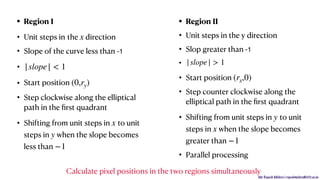 Mr. Rupesh Mishra | rupeshmishra@sfit.ac.in
• Region I
• Unit steps in the direction
• Slope of the curve less than -1
•
• Start position
• Step clockwise along the elliptical
path in the ﬁrst quadrant
• Shifting from unit steps in to unit
steps in when the slope becomes
less than
• Region II
• Unit steps in the y direction
• Slop greater than -1

•
• Start position
• Step counter clockwise along the
elliptical path in the ﬁrst quadrant
• Shifting from unit steps in to unit
steps in when the slope becomes
greater than
• Parallel processing
x
|slope| < 1
(0,ry)
x
y
−1
|slope| > 1
(rx,0)
y
x
−1
Calculate pixel positions in the two regions simultaneously
 