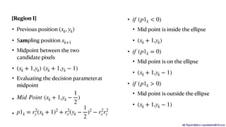 Mr. Rupesh Mishra | rupeshmishra@sfit.ac.in
[Region I]
• Previous position
• Sampling position
• Midpoint between the two
candidate pixels
•
• Evaluating the decision parameterat
midpoint
•
•
•
• Mid point is inside the ellipse
•
•
• Mid point is on the ellipse
•
•
• Mid point is outside the ellipse
•
(xk, yk)
xk+1
(xk + 1,yk) (xk + 1,yk − 1)
Mid Point (xk + 1,yk −
1
2
)
p1k = r2
y (xk + 1)2
+ r2
x (yk −
1
2
)2
− r2
x r2
y
if (p1k < 0)
(xk + 1,yk)
if (p1k = 0)
(xk + 1,yk − 1)
if (p1k > 0)
(xk + 1,yk − 1)
 