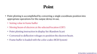 Mr. Rupesh Mishra | rupeshmishra@sfit.ac.in
Point
• Point plotting is accomplished by converting a single coordinate position into
appropriate operations for the output device in use.
• Setting value in frame buﬀer
• Moving beam of electron at the selected location (CRT)
• Point plotting instruction in display list (Random Scan)
• Converted to deﬂection voltages to position the electron beam.
• Frame buﬀer is loaded with the color codes (RGB System)
 