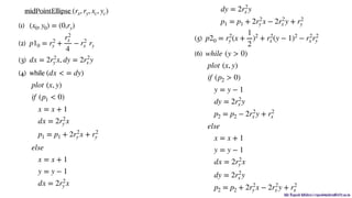 Mr. Rupesh Mishra | rupeshmishra@sfit.ac.in
midPointEllipse
(1)
(2)
(3) ,
(4) while 























(5) 

(6) 





















(rx, ry, xc, yc)
(x0, y0) = (0,ry)
p10 = r2
y +
r2
x
4
− r2
x ry
dx = 2r2
y x dy = 2r2
x y
(dx < = dy)
plot (x, y)
if (p1 < 0)
x = x + 1
dx = 2r2
y x
p1 = p1 + 2r2
y x + r2
y
else
x = x + 1
y = y − 1
dx = 2r2
y x
dy = 2r2
x y
p1 = p1 + 2r2
y x − 2r2
x y + r2
y
p20 = r2
y (x +
1
2
)2
+ r2
x (y − 1)2
− r2
x r2
y
while (y > 0)
plot (x, y)
if (p2 > 0)
y = y − 1
dy = 2r2
x y
p2 = p2 − 2r2
x y + r2
x
else
x = x + 1
y = y − 1
dx = 2r2
y x
dy = 2r2
x y
p2 = p2 + 2r2
y x − 2r2
x y + r2
x
 