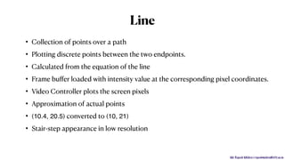 Mr. Rupesh Mishra | rupeshmishra@sfit.ac.in
Line
• Collection of points over a path
• Plotting discrete points between the two endpoints.
• Calculated from the equation of the line
• Frame buﬀer loaded with intensity value at the corresponding pixel coordinates.
• Video Controller plots the screen pixels
• Approximation of actual points
• (10.4, 20.5) converted to (10, 21)
• Stair-step appearance in low resolution
 