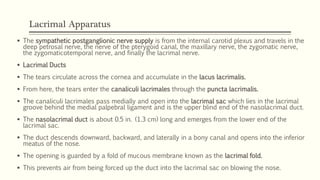 Lacrimal Apparatus
 The sympathetic postganglionic nerve supply is from the internal carotid plexus and travels in the
deep petrosal nerve, the nerve of the pterygoid canal, the maxillary nerve, the zygomatic nerve,
the zygomaticotemporal nerve, and finally the lacrimal nerve.
 Lacrimal Ducts
 The tears circulate across the cornea and accumulate in the lacus lacrimalis.
 From here, the tears enter the canaliculi lacrimales through the puncta lacrimalis.
 The canaliculi lacrimales pass medially and open into the lacrimal sac which lies in the lacrimal
groove behind the medial palpebral ligament and is the upper blind end of the nasolacrimal duct.
 The nasolacrimal duct is about 0.5 in. (1.3 cm) long and emerges from the lower end of the
lacrimal sac.
 The duct descends downward, backward, and laterally in a bony canal and opens into the inferior
meatus of the nose.
 The opening is guarded by a fold of mucous membrane known as the lacrimal fold.
 This prevents air from being forced up the duct into the lacrimal sac on blowing the nose.
 