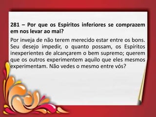 281 – Por que os Espíritos inferiores se comprazem
em nos levar ao mal?
Por inveja de não terem merecido estar entre os bons.
Seu desejo impedir, o quanto possam, os Espíritos
inexperientes de alcançarem o bem supremo; querem
que os outros experimentem aquilo que eles mesmos
experimentam. Não vedes o mesmo entre vós?
 