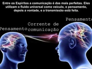 Pensamento
Pensamento
Corrente de
comunicação
Entre os Espíritos a comunicação é das mais perfeitas. Eles
utilizam o fluido universal como veículo, o pensamento,
depois a vontade, e a transmissão está feita.
 