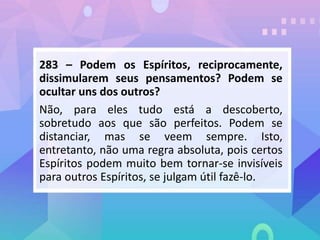 283 – Podem os Espíritos, reciprocamente,
dissimularem seus pensamentos? Podem se
ocultar uns dos outros?
Não, para eles tudo está a descoberto,
sobretudo aos que são perfeitos. Podem se
distanciar, mas se veem sempre. Isto,
entretanto, não uma regra absoluta, pois certos
Espíritos podem muito bem tornar-se invisíveis
para outros Espíritos, se julgam útil fazê-lo.
 