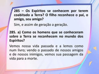 285 – Os Espíritos se conhecem por terem
coabitado a Terra? O filho reconhece o pai, o
amigo, seu amigo?
Sim, e assim de geração a geração.
285. a) Como os homens que se conheceram
sobre a Terra se reconhecem no mundo dos
Espíritos?
Vemos nossa vida passada e a lemos como
num livro; vendo o passado de nossos amigos
e de nossos inimigos, vemos sua passagem da
vida para a morte.
 