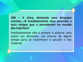 286 – A alma, deixando seus despojos
mortais, vê imediatamente seus parentes e
seus amigos que a precederam no mundo
dos Espíritos?
Imediatamente não é sempre a palavra; pois
como vos dissemos, ela precisa de algum
tempo para se reconhecer e sacudir o véu
material.
 