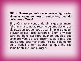 289 – Nossos parentes e nossos amigos vêm
algumas vezes ao nosso reencontro, quando
deixamos a Terra?
Sim, vêm ao encontro da alma que estimam;
felicitam-na como ao retorno de uma viagem, se
ela escapou aos perigos do caminho, e a ajudam
a livrar-se dos laços corporais. É um privilégio
para os bons Espíritos quando aqueles que
estimam vêm ao seu encontro, ao passo que
aquele que está manchado fica no isolamento,
ou a rodeá-lo tem apenas os que lhe são
semelhantes: é uma punição.
 