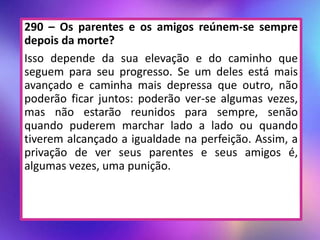 290 – Os parentes e os amigos reúnem-se sempre
depois da morte?
Isso depende da sua elevação e do caminho que
seguem para seu progresso. Se um deles está mais
avançado e caminha mais depressa que outro, não
poderão ficar juntos: poderão ver-se algumas vezes,
mas não estarão reunidos para sempre, senão
quando puderem marchar lado a lado ou quando
tiverem alcançado a igualdade na perfeição. Assim, a
privação de ver seus parentes e seus amigos é,
algumas vezes, uma punição.
 