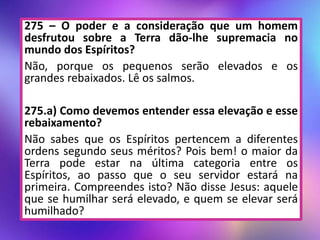 275 – O poder e a consideração que um homem
desfrutou sobre a Terra dão-lhe supremacia no
mundo dos Espíritos?
Não, porque os pequenos serão elevados e os
grandes rebaixados. Lê os salmos.
275.a) Como devemos entender essa elevação e esse
rebaixamento?
Não sabes que os Espíritos pertencem a diferentes
ordens segundo seus méritos? Pois bem! o maior da
Terra pode estar na última categoria entre os
Espíritos, ao passo que o seu servidor estará na
primeira. Compreendes isto? Não disse Jesus: aquele
que se humilhar será elevado, e quem se elevar será
humilhado?
 