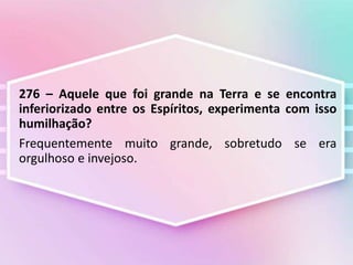 276 – Aquele que foi grande na Terra e se encontra
inferiorizado entre os Espíritos, experimenta com isso
humilhação?
Frequentemente muito grande, sobretudo se era
orgulhoso e invejoso.
 