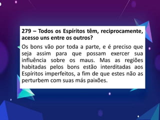 279 – Todos os Espíritos têm, reciprocamente,
acesso uns entre os outros?
Os bons vão por toda a parte, e é preciso que
seja assim para que possam exercer sua
influência sobre os maus. Mas as regiões
habitadas pelos bons estão interditadas aos
Espíritos imperfeitos, a fim de que estes não as
perturbem com suas más paixões.
 