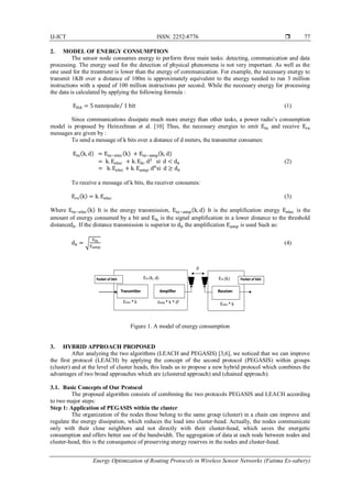 IJ-ICT ISSN: 2252-8776 
Energy Optimization of Routing Protocols in Wireless Sensor Networks (Fatima Es-sabery)
77
2. MODEL OF ENERGY CONSUMPTION
The sensor node consumes energy to perform three main tasks: detecting, communication and data
processing. The energy used for the detection of physical phenomena is not very important. As well as the
one used for the treatment is lower than the energy of communication. For example, the necessary energy to
transmit 1KB over a distance of 100m is approximately equivalent to the energy needed to run 3 million
instructions with a speed of 100 million instructions per second. While the necessary energy for processing
the data is calculated by applying the following formula :
EDA = 5 nanojoule 1 bit⁄ (1)
Since communications dissipate much more energy than other tasks, a power radio’s consumption
model is proposed by Heinzelman et al. [10] Thus, the necessary energies to emit Etx and receive Erx
messages are given by :
To send a message of k bits over a distance of d meters, the transmitter consumes:
Etx(k, d) = Etx−elec(k) + Etx−amp(k, d)
= k. Eelec + k. Efs. d2
si d < d0 (2)
= k. Eelec + k. Eamp. d4
si d ≥ d0
To receive a message of k bits, the receiver consumes:
Erx(k) = k. Eelec (3)
Where Etx−elec(k) It is the energy transmission, Etx−amp(k, d) It is the amplification energy Eelec is the
amount of energy consumed by a bit and Efs is the signal amplification in a lower distance to the threshold
distanced0. If the distance transmission is superior to d0 the amplification Eamp is used Such as:
d0 = √
Efs
Eamp
(4)
Figure 1. A model of energy consumption
3. HYBRID APPROACH PROPOSED
After analyzing the two algorithms (LEACH and PEGASIS) [3,6], we noticed that we can improve
the first protocol (LEACH) by applying the concept of the second protocol (PEGASIS) within groups
(cluster) and at the level of cluster heads, this leads us to propose a new hybrid protocol which combines the
advantages of two broad approaches which are (clustered approach) and (chained approach).
3.1. Basic Concepts of Our Protocol
The proposed algorithm consists of combining the two protocols PEGASIS and LEACH according
to two major steps:
Step 1: Application of PEGASIS within the cluster
The organization of the nodes those belong to the same group (cluster) in a chain can improve and
regulate the energy dissipation, which reduces the load into cluster-head. Actually, the nodes communicate
only with their close neighbors and not directly with their cluster-head, which saves the energetic
consumption and offers better use of the bandwidth. The aggregation of data at each node between nodes and
cluster-head, this is the consequence of preserving energy reserves in the nodes and cluster-head.
 