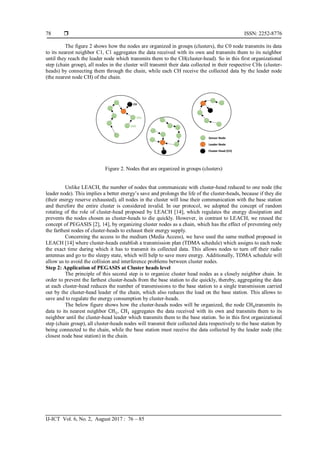  ISSN: 2252-8776
IJ-ICT Vol. 6, No. 2, August 2017 : 76 – 85
78
The figure 2 shows how the nodes are organized in groups (clusters), the C0 node transmits its data
to its nearest neighbor C1, C1 aggregates the data received with its own and transmits them to its neighbor
until they reach the leader node which transmits them to the CH(cluster-head). So in this first organizational
step (chain group), all nodes in the cluster will transmit their data collected in their respective CHs (cluster-
heads) by connecting them through the chain, while each CH receive the collected data by the leader node
(the nearest node CH) of the chain.
Figure 2. Nodes that are organized in groups (clusters)
Unlike LEACH, the number of nodes that communicate with cluster-head reduced to one node (the
leader node). This implies a better energy’s save and prolongs the life of the cluster-heads, because if they die
(their energy reserve exhausted), all nodes in the cluster will lose their communication with the base station
and therefore the entire cluster is considered invalid. In our protocol, we adopted the concept of random
rotating of the role of cluster-head proposed by LEACH [14], which regulates the energy dissipation and
prevents the nodes chosen as cluster-heads to die quickly. However, in contrast to LEACH, we reused the
concept of PEGASIS [2], 14], by organizing cluster nodes as a chain, which has the effect of preventing only
the farthest nodes of cluster-heads to exhaust their energy supply.
Concerning the access to the medium (Media Access), we have used the same method proposed in
LEACH [14] where cluster-heads establish a transmission plan (TDMA schedule) which assigns to each node
the exact time during which it has to transmit its collected data. This allows nodes to turn off their radio
antennas and go to the sleepy state, which will help to save more energy. Additionally, TDMA schedule will
allow us to avoid the collision and interference problems between cluster nodes.
Step 2: Application of PEGASIS at Cluster heads level
The principle of this second step is to organize cluster head nodes as a closely neighbor chain. In
order to prevent the farthest cluster-heads from the base station to die quickly, thereby, aggregating the data
at each cluster-head reduces the number of transmissions to the base station to a single transmission carried
out by the cluster-head leader of the chain, which also reduces the load on the base station. This allows to
save and to regulate the energy consumption by cluster-heads.
The below figure shows how the cluster-heads nodes will be organized, the node CH0transmits its
data to its nearest neighbor CH1, CH1 aggregates the data received with its own and transmits them to its
neighbor until the cluster-head leader which transmits them to the base station. So in this first organizational
step (chain group), all cluster-heads nodes will transmit their collected data respectively to the base station by
being connected to the chain, while the base station must receive the data collected by the leader node (the
closest node base station) in the chain.
 