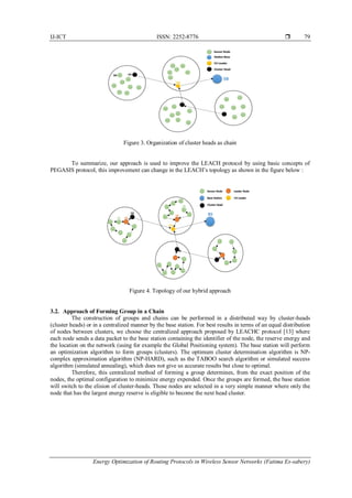 IJ-ICT ISSN: 2252-8776 
Energy Optimization of Routing Protocols in Wireless Sensor Networks (Fatima Es-sabery)
79
Figure 3. Organization of cluster heads as chain
To summarize, our approach is used to improve the LEACH protocol by using basic concepts of
PEGASIS protocol, this improvement can change in the LEACH’s topology as shown in the figure below :
Figure 4. Topology of our hybrid approach
3.2. Approach of Forming Group in a Chain
The construction of groups and chains can be performed in a distributed way by cluster-heads
(cluster heads) or in a centralized manner by the base station. For best results in terms of an equal distribution
of nodes between clusters, we choose the centralized approach proposed by LEACHC protocol [13] where
each node sends a data packet to the base station containing the identifier of the node, the reserve energy and
the location on the network (using for example the Global Positioning system). The base station will perform
an optimization algorithm to form groups (clusters). The optimum cluster determination algorithm is NP-
complex approximation algorithm (NP-HARD), such as the TABOO search algorithm or simulated success
algorithm (simulated annealing), which does not give us accurate results but close to optimal.
Therefore, this centralized method of forming a group determines, from the exact position of the
nodes, the optimal configuration to minimize energy expended. Once the groups are formed, the base station
will switch to the elision of cluster-heads. Those nodes are selected in a very simple manner where only the
node that has the largest energy reserve is eligible to become the next head cluster.
 