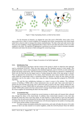  ISSN: 2252-8776
IJ-ICT Vol. 6, No. 2, August 2017 : 76 – 85
80
Figure 5. Steps of grouping clusters, as chain by base station
For the formation of channels, we adopted the same idea used in PEGASIS, where nodes of the
same group form a chain of closest neighbors for managing intra-cluster communication and cluster-heads
nodes form a chain in order to manage inter-cluster communications. The idea is that each node receives data
from one of its neighbors, merges (aggregated) data of these with its own data and sends in turn to its other
neighbor in the chain. The operation of aggregation is performed at each node in order to eliminate redundant
information and reduce the amount of data exchanged for conserving energy.
Figure 6. Stages of execution of our hybrid approach
3.2.1. Initialization Step
The initialization step begins with the creation of the groups in which we adopt the same approach
used in centralized LEACH-C, where the base station uses the simulated success to form groups. This
approach provides a better result compared to the distributed approach, used in LEACH, in terms of forming
groups and energy conservation. After the formation of groups, cluster-heads are selected in a simplified way
where only the node that has the largest reserve of energy among the nodes of the same group, is elected.
Then we approach the construction of two chains, chain linked the same cluster member nodes and other
nodes linked the cluster-heads where a centralized method is followed in which the base station uses the
information sent by the nodes to form chain using the chain forming algorithm proposed by PEGASIS
algorithm.
We used the time multiplexing technique as a mean to access to the medium. This technique
consists of building a TDMA table to share transmission time on each node. Since each node knows in
advance the time slot that will occupy, then it allows the node to switch to the state” asleep” during idle slot.
Our approach is to create TDMA table for each group, and will be broadcast to all nodes belonging to it and
another TDMA table created at the base station level to manage cluster-heads nodes that form the channel of
the closest neighbor for transmitting the data to the base station.
3.2.2. Transmission Step
The transmission step is divided into several iterations in which nodes will transmit their collected
data, through the chain, to the cluster-heads. In addition, these cluster-heads transmit in turn, their data
through the chain they form to the base station. In each iteration, a node transmits at least one data packet
during its time slot previously allocated by the base station. Knowing that the time slot allocated to each node
is constant, the time for each iteration of transmission will obviously depend on the number of existing nodes
in each cluster and the number of cluster-heads.
To reduce energy consumption during data transmission, each node will adjust the power of its radio
antenna so that it can only transmit to its nearest neighbors, unlike the LEACH protocol where the farthest
 