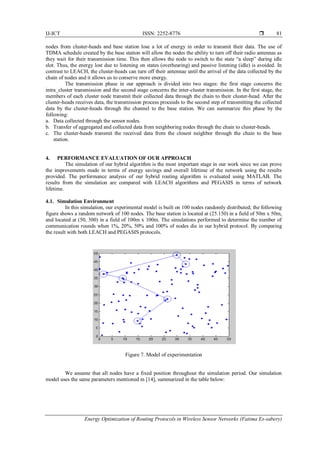 IJ-ICT ISSN: 2252-8776 
Energy Optimization of Routing Protocols in Wireless Sensor Networks (Fatima Es-sabery)
81
nodes from cluster-heads and base station lose a lot of energy in order to transmit their data. The use of
TDMA schedule created by the base station will allow the nodes the ability to turn off their radio antennas as
they wait for their transmission time. This then allows the node to switch to the state “a sleep” during idle
slot. Thus, the energy lost due to listening on states (overhearing) and passive listening (idle) is avoided. In
contrast to LEACH, the cluster-heads can turn off their antennae until the arrival of the data collected by the
chain of nodes and it allows us to conserve more energy.
The transmission phase in our approach is divided into two stages: the first stage concerns the
intra_cluster transmission and the second stage concerns the inter-cluster transmission. In the first stage, the
members of each cluster node transmit their collected data through the chain to their cluster-head. After the
cluster-heads receives data, the transmission process proceeds to the second step of transmitting the collected
data by the cluster-heads through the channel to the base station. We can summarize this phase by the
following:
a. Data collected through the sensor nodes.
b. Transfer of aggregated and collected data from neighboring nodes through the chain to cluster-heads.
c. The cluster-heads transmit the received data from the closest neighbor through the chain to the base
station.
4. PERFORMANCE EVALUATION OF OUR APPROACH
The simulation of our hybrid algorithm is the most important stage in our work since we can prove
the improvements made in terms of energy savings and overall lifetime of the network using the results
provided. The performance analysis of our hybrid routing algorithm is evaluated using MATLAB. The
results from the simulation are compared with LEACH algorithms and PEGASIS in terms of network
lifetime.
4.1. Simulation Environment
In this simulation, our experimental model is built on 100 nodes randomly distributed; the following
figure shows a random network of 100 nodes. The base station is located at (25.150) in a field of 50m x 50m,
and located at (50, 300) in a field of 100m x 100m. The simulations performed to determine the number of
communication rounds when 1%, 20%, 50% and 100% of nodes die in our hybrid protocol. By comparing
the result with both LEACH and PEGASIS protocols.
Figure 7. Model of experimentation
We assume that all nodes have a fixed position throughout the simulation period. Our simulation
model uses the same parameters mentioned in [14], summarized in the table below:
 