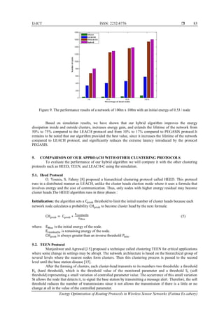 IJ-ICT ISSN: 2252-8776 
Energy Optimization of Routing Protocols in Wireless Sensor Networks (Fatima Es-sabery)
83
Figure 9. The performance results of a network of 100m x 100m with an initial energy of 0.5J / node
Based on simulation results, we have shown that our hybrid algorithm improves the energy
dissipation inside and outside clusters, increases energy gain, and extends the lifetime of the network from
50% to 75% compared to the LEACH protocol and from 10% to 17% compared to PEGASIS protocol.It
remains to be noted that our algorithm provided the best value, since it increases the lifetime of the network
compared to LEACH protocol, and significantly reduces the extreme latency introduced by the protocol
PEGASIS.
5. COMPARISON OF OUR APPROACH WITH OTHER CLUSTERING PROTOCOLS
To evaluate the performance of our hybrid algorithm we will compare it with the other clustering
protocols such as HEED, TEEN, and LEACH-C using the simulation.
5.1. Heed Protocol
O. Younis, S. Fahmy [8] proposed a hierarchical clustering protocol called HEED. This protocol
runs in a distributed manner as LEACH, unlike the cluster heads election mode where it uses a formula that
involves energy and the cost of communication. Thus, only nodes with higher energy residual may become
cluster heads.The HEED algorithm runs in three phases :
Initialization: the algorithm sets a Cprob threshold to limit the initial number of cluster heads because each
network node calculates a probability CHprob to become cluster head by the next formula:
CHprob = Cprob ∗
Eresiduelle
EMax
(5)
where: EMax is the initial energy of the node.
Eresiduelle is remaining energy of the node.
CHprob is always greater than an inverse threshold Pmin.
5.2. TEEN Protocol
Manjeshwar and Agrawal [15] proposed a technique called clustering TEEN for critical applications
where some change in settings may be abrupt. The network architecture is based on the hierarchical group of
several levels where the nearest nodes form clusters. Then this clustering process is passed to the second
level until the base station disease [15].
After the forming of clusters, each cluster-head transmits to its members two thresholds: a threshold
Ht (hard threshold), which is the threshold value of the monitored parameter and a threshold St (soft
threshold) representing a small variation of controlled parameter value. The occurrence of this small variation
St allows the node that detects it, to signal the base station by transmitting a message alert. Therefore, the soft
threshold reduces the number of transmissions since it not allows the transmission if there is a little or no
change at all in the value of the controlled parameter.
 