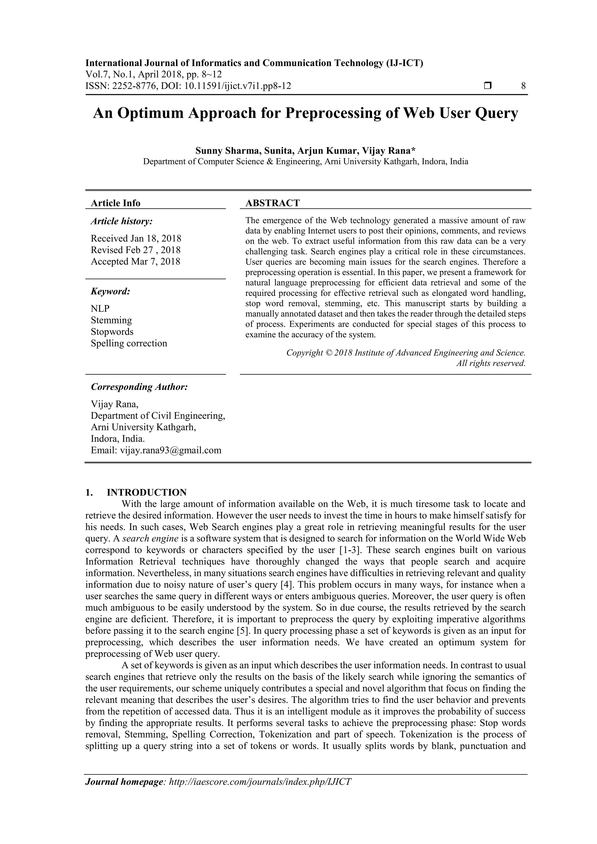 International Journal of Informatics and Communication Technology (IJ-ICT) Vol.7, No.1, April 2018, pp. 8~12 ISSN: 2252-8776, DOI: 10.11591/ijict.v7i1.pp8-12  8 Journal homepage: http://iaescore.com/journals/index.php/IJICT An Optimum Approach for Preprocessing of Web User Query Sunny Sharma, Sunita, Arjun Kumar, Vijay Rana* Department of Computer Science & Engineering, Arni University Kathgarh, Indora, India Article Info ABSTRACT Article history: Received Jan 18, 2018 Revised Feb 27 , 2018 Accepted Mar 7, 2018 The emergence of the Web technology generated a massive amount of raw data by enabling Internet users to post their opinions, comments, and reviews on the web. To extract useful information from this raw data can be a very challenging task. Search engines play a critical role in these circumstances. User queries are becoming main issues for the search engines. Therefore a preprocessing operation is essential. In this paper, we present a framework for natural language preprocessing for efficient data retrieval and some of the required processing for effective retrieval such as elongated word handling, stop word removal, stemming, etc. This manuscript starts by building a manually annotated dataset and then takes the reader through the detailed steps of process. Experiments are conducted for special stages of this process to examine the accuracy of the system. Keyword: NLP Stemming Stopwords Spelling correction Copyright © 2018 Institute of Advanced Engineering and Science. All rights reserved. Corresponding Author: Vijay Rana, Department of Civil Engineering, Arni University Kathgarh, Indora, India. Email: vijay.rana93@gmail.com 1. INTRODUCTION With the large amount of information available on the Web, it is much tiresome task to locate and retrieve the desired information. However the user needs to invest the time in hours to make himself satisfy for his needs. In such cases, Web Search engines play a great role in retrieving meaningful results for the user query. A search engine is a software system that is designed to search for information on the World Wide Web correspond to keywords or characters specified by the user [1-3]. These search engines built on various Information Retrieval techniques have thoroughly changed the ways that people search and acquire information. Nevertheless, in many situations search engines have difficulties in retrieving relevant and quality information due to noisy nature of user’s query [4]. This problem occurs in many ways, for instance when a user searches the same query in different ways or enters ambiguous queries. Moreover, the user query is often much ambiguous to be easily understood by the system. So in due course, the results retrieved by the search engine are deficient. Therefore, it is important to preprocess the query by exploiting imperative algorithms before passing it to the search engine [5]. In query processing phase a set of keywords is given as an input for preprocessing, which describes the user information needs. We have created an optimum system for preprocessing of Web user query. A set of keywords is given as an input which describes the user information needs. In contrast to usual search engines that retrieve only the results on the basis of the likely search while ignoring the semantics of the user requirements, our scheme uniquely contributes a special and novel algorithm that focus on finding the relevant meaning that describes the user’s desires. The algorithm tries to find the user behavior and prevents from the repetition of accessed data. Thus it is an intelligent module as it improves the probability of success by finding the appropriate results. It performs several tasks to achieve the preprocessing phase: Stop words removal, Stemming, Spelling Correction, Tokenization and part of speech. Tokenization is the process of splitting up a query string into a set of tokens or words. It usually splits words by blank, punctuation and 