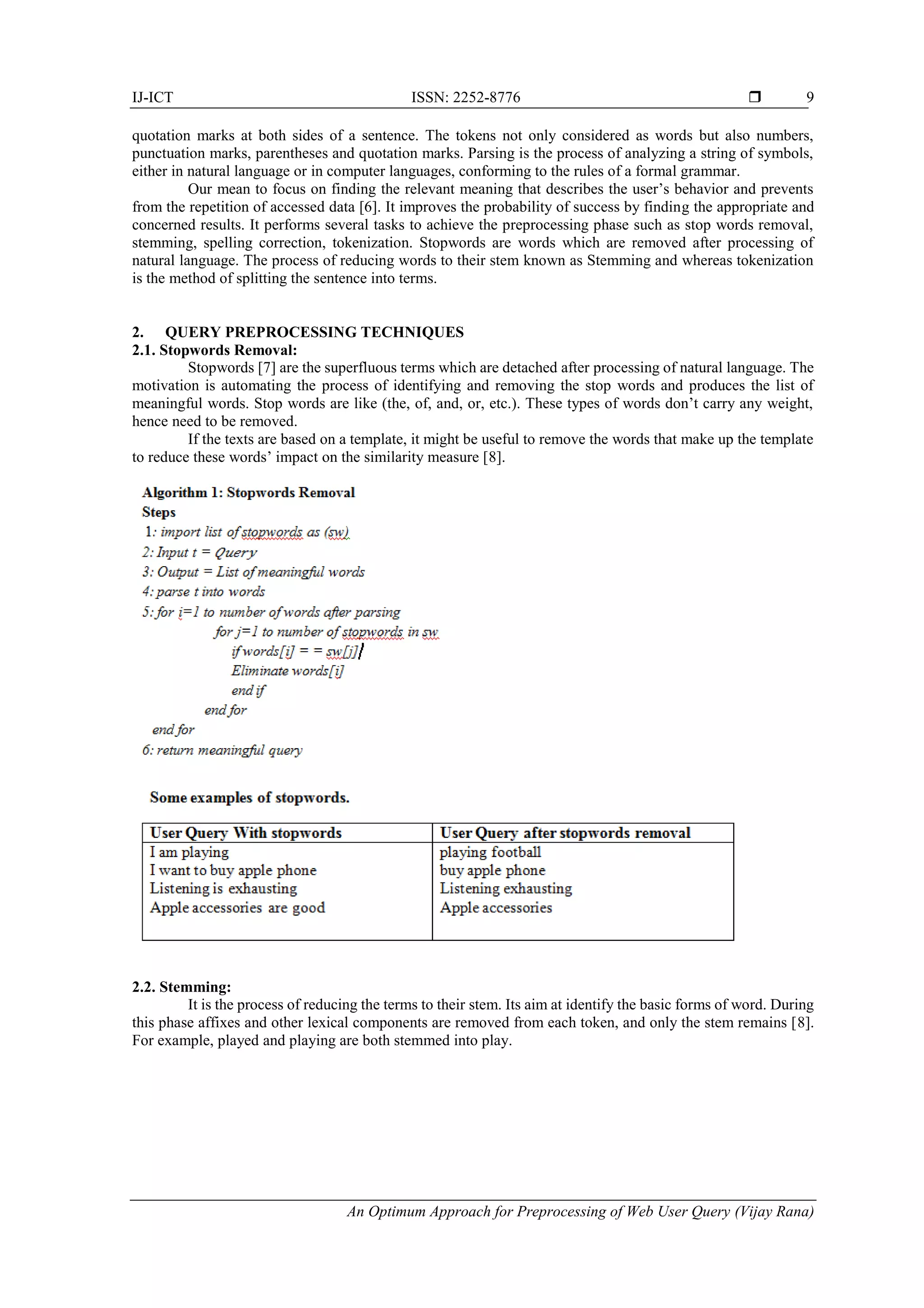 IJ-ICT ISSN: 2252-8776  An Optimum Approach for Preprocessing of Web User Query (Vijay Rana) 9 quotation marks at both sides of a sentence. The tokens not only considered as words but also numbers, punctuation marks, parentheses and quotation marks. Parsing is the process of analyzing a string of symbols, either in natural language or in computer languages, conforming to the rules of a formal grammar. Our mean to focus on finding the relevant meaning that describes the user’s behavior and prevents from the repetition of accessed data [6]. It improves the probability of success by finding the appropriate and concerned results. It performs several tasks to achieve the preprocessing phase such as stop words removal, stemming, spelling correction, tokenization. Stopwords are words which are removed after processing of natural language. The process of reducing words to their stem known as Stemming and whereas tokenization is the method of splitting the sentence into terms. 2. QUERY PREPROCESSING TECHNIQUES 2.1. Stopwords Removal: Stopwords [7] are the superfluous terms which are detached after processing of natural language. The motivation is automating the process of identifying and removing the stop words and produces the list of meaningful words. Stop words are like (the, of, and, or, etc.). These types of words don’t carry any weight, hence need to be removed. If the texts are based on a template, it might be useful to remove the words that make up the template to reduce these words’ impact on the similarity measure [8]. 2.2. Stemming: It is the process of reducing the terms to their stem. Its aim at identify the basic forms of word. During this phase affixes and other lexical components are removed from each token, and only the stem remains [8]. For example, played and playing are both stemmed into play. 