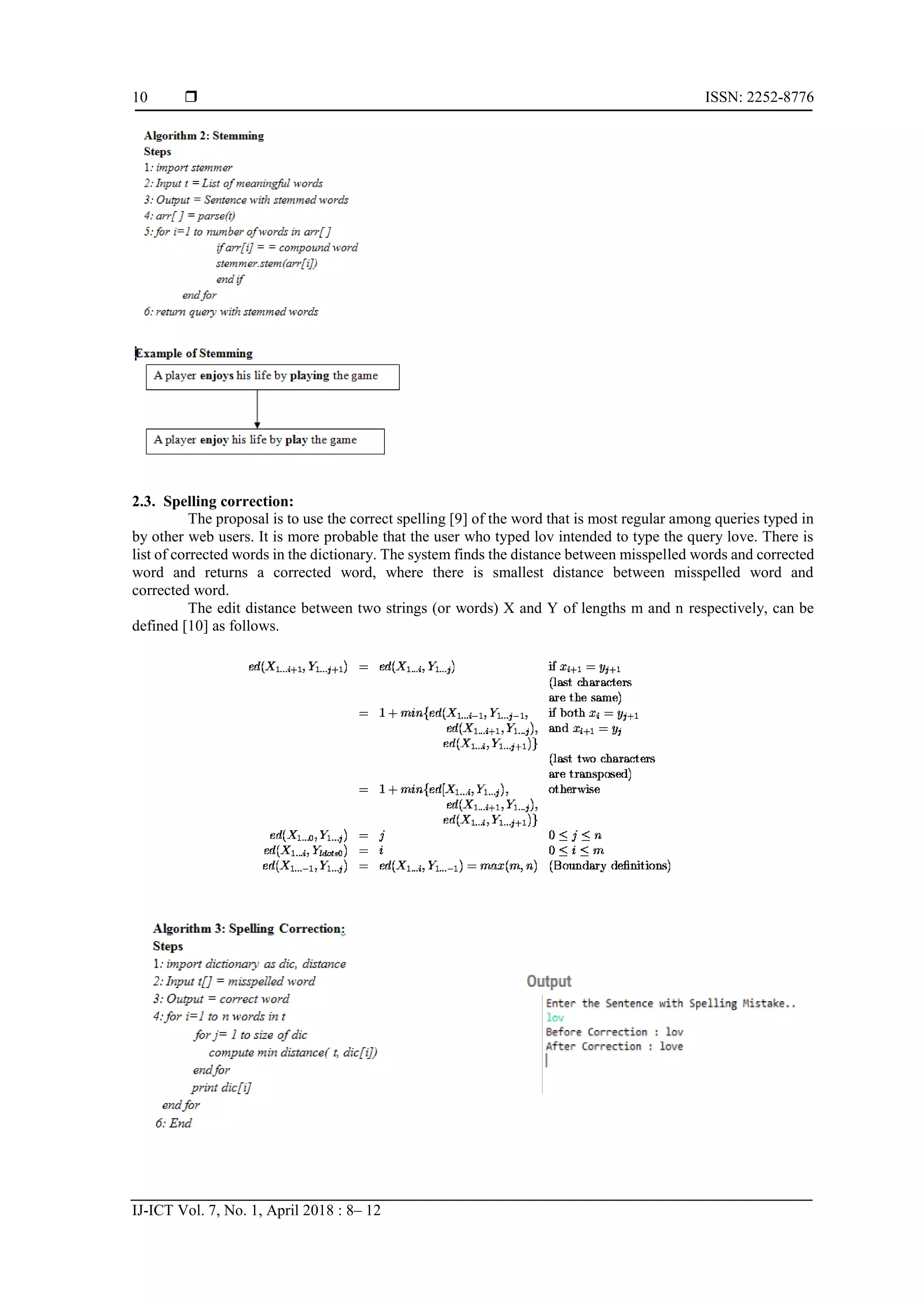  ISSN: 2252-8776 IJ-ICT Vol. 7, No. 1, April 2018 : 8– 12 10 2.3. Spelling correction: The proposal is to use the correct spelling [9] of the word that is most regular among queries typed in by other web users. It is more probable that the user who typed lov intended to type the query love. There is list of corrected words in the dictionary. The system finds the distance between misspelled words and corrected word and returns a corrected word, where there is smallest distance between misspelled word and corrected word. The edit distance between two strings (or words) X and Y of lengths m and n respectively, can be defined [10] as follows. 