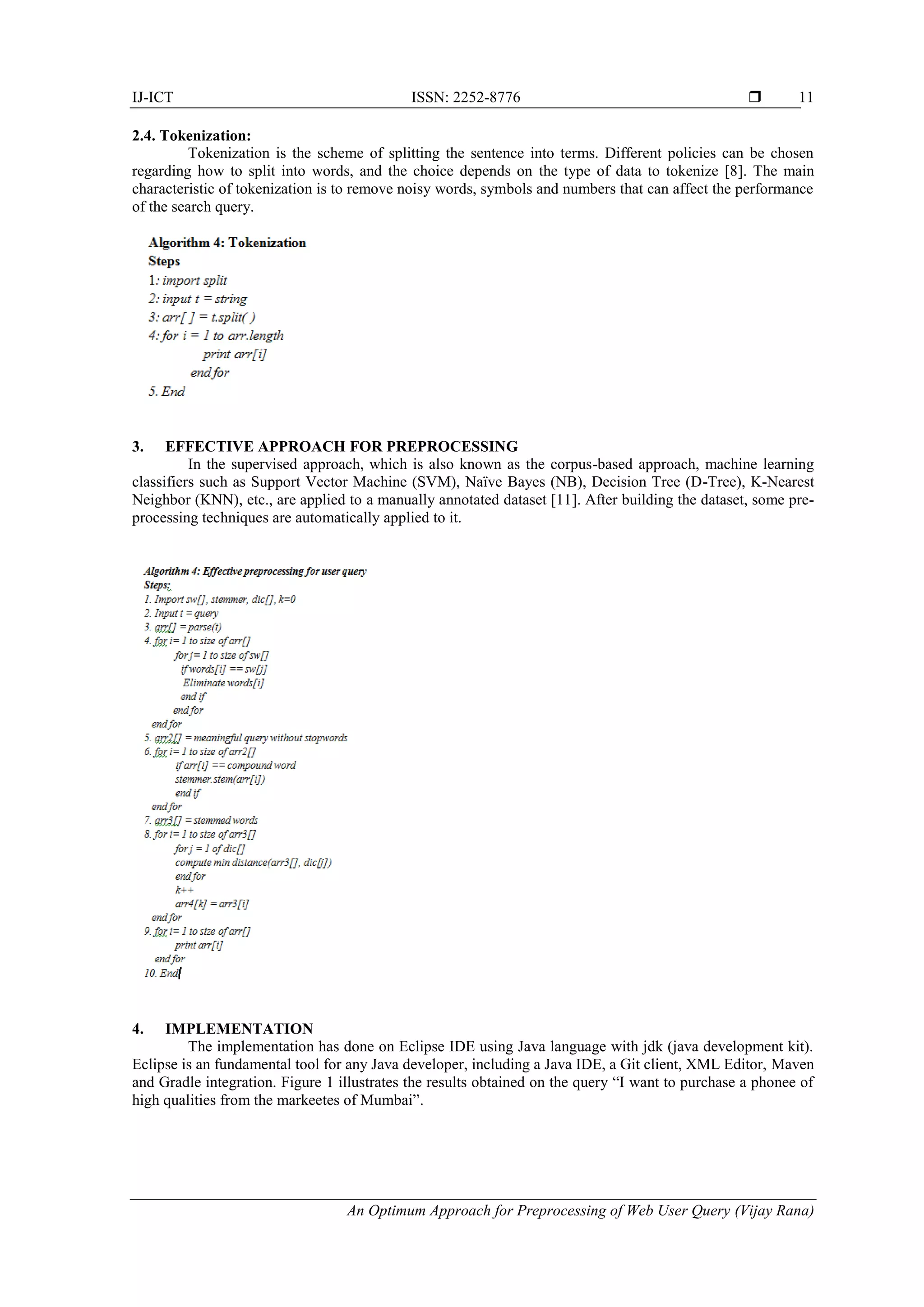 IJ-ICT ISSN: 2252-8776  An Optimum Approach for Preprocessing of Web User Query (Vijay Rana) 11 2.4. Tokenization: Tokenization is the scheme of splitting the sentence into terms. Different policies can be chosen regarding how to split into words, and the choice depends on the type of data to tokenize [8]. The main characteristic of tokenization is to remove noisy words, symbols and numbers that can affect the performance of the search query. 3. EFFECTIVE APPROACH FOR PREPROCESSING In the supervised approach, which is also known as the corpus-based approach, machine learning classifiers such as Support Vector Machine (SVM), Naïve Bayes (NB), Decision Tree (D-Tree), K-Nearest Neighbor (KNN), etc., are applied to a manually annotated dataset [11]. After building the dataset, some pre- processing techniques are automatically applied to it. 4. IMPLEMENTATION The implementation has done on Eclipse IDE using Java language with jdk (java development kit). Eclipse is an fundamental tool for any Java developer, including a Java IDE, a Git client, XML Editor, Maven and Gradle integration. Figure 1 illustrates the results obtained on the query “I want to purchase a phonee of high qualities from the markeetes of Mumbai”. 
