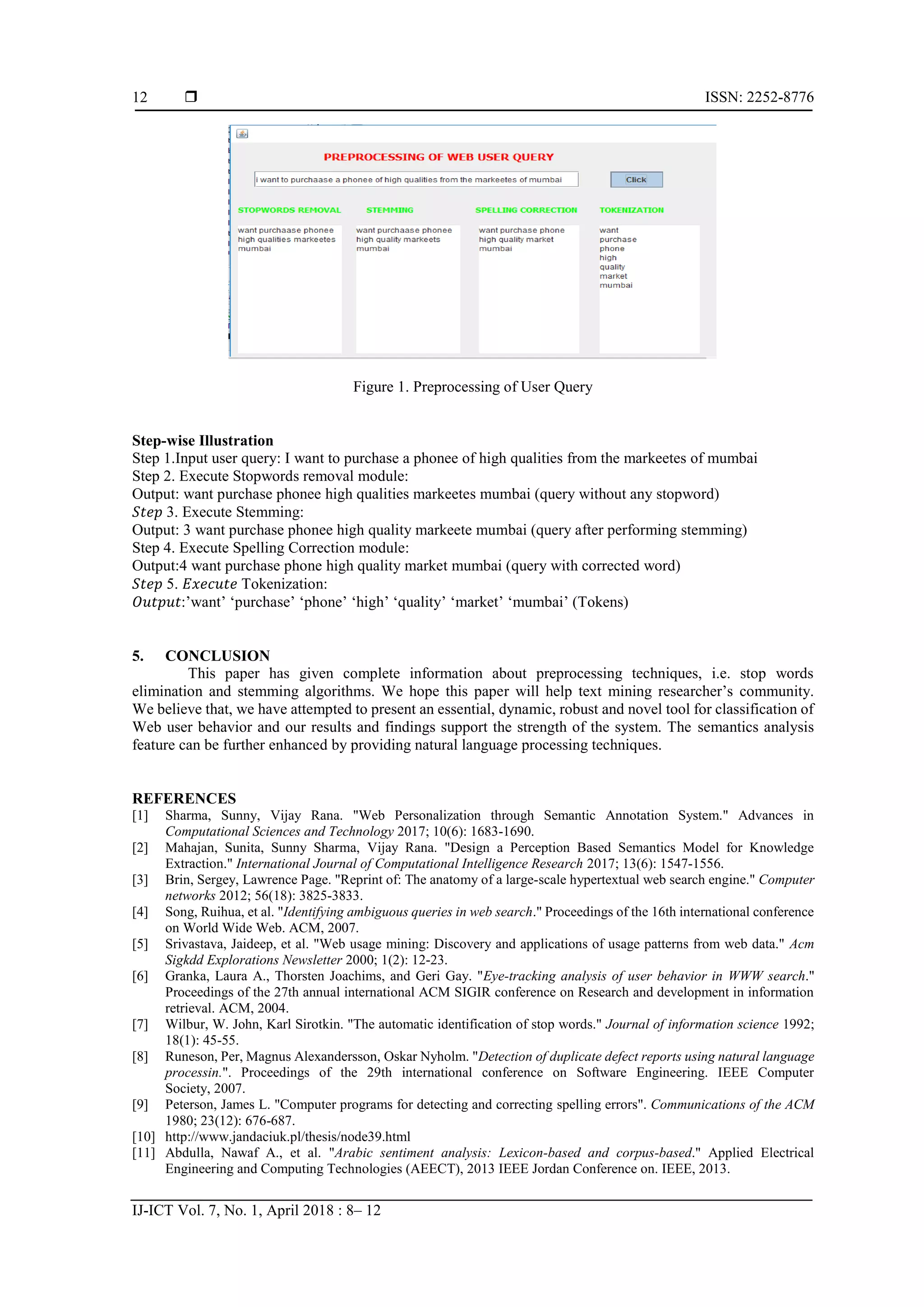  ISSN: 2252-8776 IJ-ICT Vol. 7, No. 1, April 2018 : 8– 12 12 Figure 1. Preprocessing of User Query Step-wise Illustration Step 1.Input user query: I want to purchase a phonee of high qualities from the markeetes of mumbai Step 2. Execute Stopwords removal module: Output: want purchase phonee high qualities markeetes mumbai (query without any stopword) 𝑆𝑡𝑒𝑝 3. Execute Stemming: Output: 3 want purchase phonee high quality markeete mumbai (query after performing stemming) Step 4. Execute Spelling Correction module: Output:4 want purchase phone high quality market mumbai (query with corrected word) 𝑆𝑡𝑒𝑝 5. 𝐸𝑥𝑒𝑐𝑢𝑡𝑒 Tokenization: 𝑂𝑢𝑡𝑝𝑢𝑡:’want’ ‘purchase’ ‘phone’ ‘high’ ‘quality’ ‘market’ ‘mumbai’ (Tokens) 5. CONCLUSION This paper has given complete information about preprocessing techniques, i.e. stop words elimination and stemming algorithms. We hope this paper will help text mining researcher’s community. We believe that, we have attempted to present an essential, dynamic, robust and novel tool for classification of Web user behavior and our results and findings support the strength of the system. The semantics analysis feature can be further enhanced by providing natural language processing techniques. REFERENCES [1] Sharma, Sunny, Vijay Rana. "Web Personalization through Semantic Annotation System." Advances in Computational Sciences and Technology 2017; 10(6): 1683-1690. [2] Mahajan, Sunita, Sunny Sharma, Vijay Rana. "Design a Perception Based Semantics Model for Knowledge Extraction." International Journal of Computational Intelligence Research 2017; 13(6): 1547-1556. [3] Brin, Sergey, Lawrence Page. "Reprint of: The anatomy of a large-scale hypertextual web search engine." Computer networks 2012; 56(18): 3825-3833. [4] Song, Ruihua, et al. "Identifying ambiguous queries in web search." Proceedings of the 16th international conference on World Wide Web. ACM, 2007. [5] Srivastava, Jaideep, et al. "Web usage mining: Discovery and applications of usage patterns from web data." Acm Sigkdd Explorations Newsletter 2000; 1(2): 12-23. [6] Granka, Laura A., Thorsten Joachims, and Geri Gay. "Eye-tracking analysis of user behavior in WWW search." Proceedings of the 27th annual international ACM SIGIR conference on Research and development in information retrieval. ACM, 2004. [7] Wilbur, W. John, Karl Sirotkin. "The automatic identification of stop words." Journal of information science 1992; 18(1): 45-55. [8] Runeson, Per, Magnus Alexandersson, Oskar Nyholm. "Detection of duplicate defect reports using natural language processin.". Proceedings of the 29th international conference on Software Engineering. IEEE Computer Society, 2007. [9] Peterson, James L. "Computer programs for detecting and correcting spelling errors". Communications of the ACM 1980; 23(12): 676-687. [10] http://www.jandaciuk.pl/thesis/node39.html [11] Abdulla, Nawaf A., et al. "Arabic sentiment analysis: Lexicon-based and corpus-based." Applied Electrical Engineering and Computing Technologies (AEECT), 2013 IEEE Jordan Conference on. IEEE, 2013. 