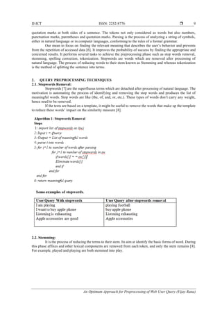 IJ-ICT ISSN: 2252-8776 
An Optimum Approach for Preprocessing of Web User Query (Vijay Rana)
9
quotation marks at both sides of a sentence. The tokens not only considered as words but also numbers,
punctuation marks, parentheses and quotation marks. Parsing is the process of analyzing a string of symbols,
either in natural language or in computer languages, conforming to the rules of a formal grammar.
Our mean to focus on finding the relevant meaning that describes the user’s behavior and prevents
from the repetition of accessed data [6]. It improves the probability of success by finding the appropriate and
concerned results. It performs several tasks to achieve the preprocessing phase such as stop words removal,
stemming, spelling correction, tokenization. Stopwords are words which are removed after processing of
natural language. The process of reducing words to their stem known as Stemming and whereas tokenization
is the method of splitting the sentence into terms.
2. QUERY PREPROCESSING TECHNIQUES
2.1. Stopwords Removal:
Stopwords [7] are the superfluous terms which are detached after processing of natural language. The
motivation is automating the process of identifying and removing the stop words and produces the list of
meaningful words. Stop words are like (the, of, and, or, etc.). These types of words don’t carry any weight,
hence need to be removed.
If the texts are based on a template, it might be useful to remove the words that make up the template
to reduce these words’ impact on the similarity measure [8].
2.2. Stemming:
It is the process of reducing the terms to their stem. Its aim at identify the basic forms of word. During
this phase affixes and other lexical components are removed from each token, and only the stem remains [8].
For example, played and playing are both stemmed into play.
 