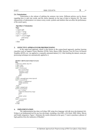 IJ-ICT ISSN: 2252-8776 
An Optimum Approach for Preprocessing of Web User Query (Vijay Rana)
11
2.4. Tokenization:
Tokenization is the scheme of splitting the sentence into terms. Different policies can be chosen
regarding how to split into words, and the choice depends on the type of data to tokenize [8]. The main
characteristic of tokenization is to remove noisy words, symbols and numbers that can affect the performance
of the search query.
3. EFFECTIVE APPROACH FOR PREPROCESSING
In the supervised approach, which is also known as the corpus-based approach, machine learning
classifiers such as Support Vector Machine (SVM), Naïve Bayes (NB), Decision Tree (D-Tree), K-Nearest
Neighbor (KNN), etc., are applied to a manually annotated dataset [11]. After building the dataset, some pre-
processing techniques are automatically applied to it.
4. IMPLEMENTATION
The implementation has done on Eclipse IDE using Java language with jdk (java development kit).
Eclipse is an fundamental tool for any Java developer, including a Java IDE, a Git client, XML Editor, Maven
and Gradle integration. Figure 1 illustrates the results obtained on the query “I want to purchase a phonee of
high qualities from the markeetes of Mumbai”.
 