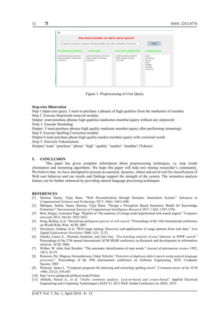  ISSN: 2252-8776
IJ-ICT Vol. 7, No. 1, April 2018 : 8– 12
12
Figure 1. Preprocessing of User Query
Step-wise Illustration
Step 1.Input user query: I want to purchase a phonee of high qualities from the markeetes of mumbai
Step 2. Execute Stopwords removal module:
Output: want purchase phonee high qualities markeetes mumbai (query without any stopword)
𝑆𝑡𝑒𝑝 3. Execute Stemming:
Output: 3 want purchase phonee high quality markeete mumbai (query after performing stemming)
Step 4. Execute Spelling Correction module:
Output:4 want purchase phone high quality market mumbai (query with corrected word)
𝑆𝑡𝑒𝑝 5. 𝐸𝑥𝑒𝑐𝑢𝑡𝑒 Tokenization:
𝑂𝑢𝑡𝑝𝑢𝑡:’want’ ‘purchase’ ‘phone’ ‘high’ ‘quality’ ‘market’ ‘mumbai’ (Tokens)
5. CONCLUSION
This paper has given complete information about preprocessing techniques, i.e. stop words
elimination and stemming algorithms. We hope this paper will help text mining researcher’s community.
We believe that, we have attempted to present an essential, dynamic, robust and novel tool for classification of
Web user behavior and our results and findings support the strength of the system. The semantics analysis
feature can be further enhanced by providing natural language processing techniques.
REFERENCES
[1] Sharma, Sunny, Vijay Rana. "Web Personalization through Semantic Annotation System." Advances in
Computational Sciences and Technology 2017; 10(6): 1683-1690.
[2] Mahajan, Sunita, Sunny Sharma, Vijay Rana. "Design a Perception Based Semantics Model for Knowledge
Extraction." International Journal of Computational Intelligence Research 2017; 13(6): 1547-1556.
[3] Brin, Sergey, Lawrence Page. "Reprint of: The anatomy of a large-scale hypertextual web search engine." Computer
networks 2012; 56(18): 3825-3833.
[4] Song, Ruihua, et al. "Identifying ambiguous queries in web search." Proceedings of the 16th international conference
on World Wide Web. ACM, 2007.
[5] Srivastava, Jaideep, et al. "Web usage mining: Discovery and applications of usage patterns from web data." Acm
Sigkdd Explorations Newsletter 2000; 1(2): 12-23.
[6] Granka, Laura A., Thorsten Joachims, and Geri Gay. "Eye-tracking analysis of user behavior in WWW search."
Proceedings of the 27th annual international ACM SIGIR conference on Research and development in information
retrieval. ACM, 2004.
[7] Wilbur, W. John, Karl Sirotkin. "The automatic identification of stop words." Journal of information science 1992;
18(1): 45-55.
[8] Runeson, Per, Magnus Alexandersson, Oskar Nyholm. "Detection of duplicate defect reports using natural language
processin.". Proceedings of the 29th international conference on Software Engineering. IEEE Computer
Society, 2007.
[9] Peterson, James L. "Computer programs for detecting and correcting spelling errors". Communications of the ACM
1980; 23(12): 676-687.
[10] http://www.jandaciuk.pl/thesis/node39.html
[11] Abdulla, Nawaf A., et al. "Arabic sentiment analysis: Lexicon-based and corpus-based." Applied Electrical
Engineering and Computing Technologies (AEECT), 2013 IEEE Jordan Conference on. IEEE, 2013.
 