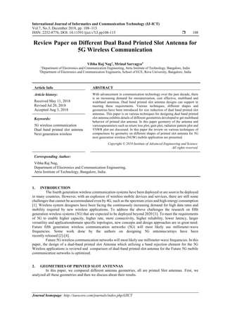 International Journal of Informatics and Communication Technology (IJ-ICT)
Vol.7, No.3, December 2018, pp. 108~113
ISSN: 2252-8776, DOI: 10.11591/ijict.v7i3.pp108-113  108
Journal homepage: http://iaescore.com/journals/index.php/IJICT
Review Paper on Different Dual Band Printed Slot Antenna for
5G Wireless Communication
Vibha Raj Nag1
, Mrinal Sarvagya2
1
Department of Electronics and Communication Engineering, Atria Institute of Technology, Bangalore, India
2
Department of Electronics and Communication Engineerin, School of ECE, Reva University, Bangalore, India
Article Info ABSTRACT
Article history:
Received May 11, 2018
Revised Jul 20, 2018
Accepted Aug 3, 2018
With advancement in communication technology over the past decade, there
is an increasing demand for miniaturization, cost effective, multiband and
wideband antennas. Dual band printed slot antenna designs can support in
meeting these requirements. Various techniques, different shapes and
geometries have been introduced for size reduction of dual band printed slot
antennas. This paper is on various techniques for designing dual band printed
slot antenna exhibits details of different geometries developed to get multiband
behavior of printed slot antenna. In this paper geometry of the antenna and
variousparameters such as return loss plot, gain plot, radiation pattern plot and
VSWR plot are discussed. In this paper the review on various techniques of
compactness by geometry on different shapes of printed slot antenna for 5G
next generation wireless (NGW) mobile application are presented.
Keywords:
5G wireless communication
Dual band printed slot antenna
Next generation wireless
Copyright © 2018 Institute of Advanced Engineering and Science.
All rights reserved.
Corresponding Author:
Vibha Raj Nag,
Department of Electronics and Communication Engineering,
Atria Institute of Technology, Bangalore, India.
1. INTRODUCTION
The fourth generation wireless communication systems have been deployed or are soon to be deployed
in many countries. However, with an explosion of wireless mobile devices and services, there are still some
challenges that cannot be accommodated even by 4G, such as the spectrum crisis and high-energy consumption
[1]. Wireless system designers have been facing the continuously increasing demand for high data rates and
mobility required by new wireless applications. To address the above challenges the research on fifth
generation wireless systems (5G) that are expected to be deployed beyond 2020 [1]. To meet the requirements
of 5G to enable higher capacity, higher rate, more connectivity, higher reliability, lower latency, larger
versatility and applicationdomain specific topologies, new concepts and design approaches are in great need.
Future fifth generation wireless communication networks (5G) will most likely use millimeter-wave
frequencies. Some work done by the authors on designing 5G antennas/arrays have been
recently released [2]-[4].
Future 5G wireless communication networks will most likely use millimeter-wave frequencies. In this
paper, the design of a dual-band printed slot Antenna which utilizing a band rejection element for the 5G
Wireless applications is reviewd and comparison of dual-band printed slot antenna for the Future 5G mobile
communication networks is optimized.
2. GEOMETRIES OF PRINTED SLOT ANTENNAS
In this paper, we compared different antenna geometries, all are printed Slot antennas. First, we
analyzed all these geometries and then we discuss about their results.
 