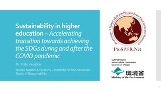 Sustainabilityin higher
education – Accelerating
transitiontowardsachieving
theSDGsduringandafterthe
COVIDpandemic
Dr. PhilipVaughter
United Nations University – Institute for the Advanced
Study of Sustainability
1
SUPPORTED BY
Ministry of the Environment
Government of Japan
 