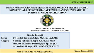 PENGARUH PROGRAM INTERVENSI KEPERAWATAN BERBASIS MODEL
KONSEPTUAL LEVINE TERHADAP PEMULIHAN PASIEN FRAKTUR
DI RSUP H. ADAM MALIK MEDAN
HENRIANTO KAROLUS SIREGAR
177046041/KEPERAWATAN MEDIKAL BEDAH
Kamis, 2 Januari 2020
Komisi Penguji
Ketua : Dr. Dudut Tanjung, S.Kp., M.Kep., Sp.KMB.
Anggota : Nunung Febriany Sitepu, S.Kep.,Ns. MNS
Prof. Dr. dr. Ridha Dharmajaya, Sp. BS (K)
Ns. Asrizal, M.Kep., RN., WOC(ET)N.,CHt.N
MAGISTER ILMU KEPERAWATAN USU
SEMINAR HASIL TESIS
 