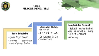 BAB 3
METODE PENELITIAN
Jenis Penelitian
- Quasi Experiment
- Metode equivalent
control group design.
Lokasi dan Waktu
Penelitian
- RB 3 RSUP HAM
- 26 Agustus s/d 24
Oktober 2019
Populasi dan Sampel
- Seluruh pasien Fraktur
yang di rawat di ruang
RB 3 RSUP HAM
- 62 orang
 