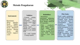 Metode Pengukuran
Instrument:
Kuesioner:
Sleep Quality
Scale (SQS),
Numeric Rating
Scale, Hamilton
Anxiety Rating
Scale, dan
Family support
scale.
Validitas:
- Content validity
Index (CVI)
instrument Sleep
Quality Scale (SQS)
adalah 0,94,
Hamilton Anxiety
Rating Scale
adalah 0,97, Family
support scale adalah
0,98.
- Uji valid kepada
3 orang experts.
Reliabilitas:
- Reliabilitas
instrument dilakukan
di RSUD DR Pirngadi
Kota Medan sebanyak
30 responden.
- Nilai cronbach’s
alpha Sleep Quality
Scale (SQS) yaitu
0.80, Hamilton
Anxiety Rating Scale
yaitu 0.86, Family
support scale yaitu
0.81.
Pilot Study:
Peneli sudah melakukan
pilot study di RSUD DR
Pirngadi Kota Medan
dan hasil pilot studi ini
menunjukkan bahwa
program intervensi
keperawatan berbasis
model konseptual Levine
memiliki pengaruh
signifikan terhadap
gangguan tidur yaitu
0,000, kecemasan yaitu
0,004, dan dukungan
keluarga yaitu 0,000.
 