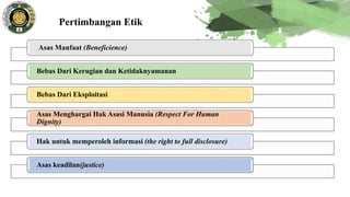 Pertimbangan Etik
Asas Manfaat (Beneficience)
Bebas Dari Kerugian dan Ketidaknyamanan
Bebas Dari Eksploitasi
Asas Menghargai Hak Asasi Manusia (Respect For Human
Dignity)
Hak untuk memperoleh informasi (the right to full disclosure)
Asas keadilan(justice)
 