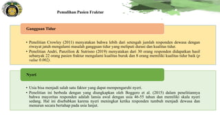 Pemulihan Pasien Fraktur
• Penelitian Crowley (2011) menyatakan bahwa lebih dari setengah jumlah responden dewasa dengan
riwayat jatuh mengalami masalah gangguan tidur yang meliputi durasi dan kualitas tidur.
• Penelitian Andri, Panzilion & Sutrisno (2019) menyatakan dari 30 orang responden didapatkan hasil
sebanyak 22 orang pasien fraktur mengalami kualitas buruk dan 8 orang memiliki kualitas tidur baik (p
value 0.002).
Gangguan Tidur
• Usia bisa menjadi salah satu faktor yang dapat mempengaruhi nyeri.
• Penelitian ini berbeda dengan yang diungkapkan oleh Boggero et al. (2015) dalam penelitiannya
bahwa mayoritas responden adalah lansia awal dengan usia 46-55 tahun dan memiliki skala nyeri
sedang. Hal ini disebabkan karena nyeri meningkat ketika responden tumbuh menjadi dewasa dan
menurun secara bertahap pada usia lanjut.
Nyeri
 