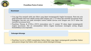 Pemulihan Pasien Fraktur
• Usia juga bisa menjadi salah satu faktor yang dapat mempengaruhi tingkat kecemasan. Rata-rata usia
pada kelompok intervensi adalah remaja akhir dengan usia 17-25 tahun dan memiliki kecemasan berat.
Sedangkan rata-rata usia pada kelompok kontrol adalah dewasa awal dengan usia 26-35 tahun dan
memiliki kecemasan berat.
• Penelitian Thomas & D’Silva (2015) menyatakan usia 31 sampai 50 tahun dapat mempengaruhi
tingkat kecemasan. Hal ini menunjukkan bahwa tingkat kecemasan meningkat seiring dengan
bertambahnya usia responden.
Kecemasan
• Penelitian Lin & Lu (2005) menjelaskan bahwa faktor yang dapat mempengaruhi pemulihan fraktur
pada pasien dengan hip fraktur salah satunya adalah dukungan keluarga.
Dukungan Keluarga
 