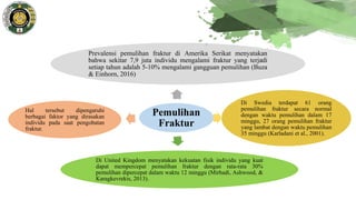 Pemulihan
Fraktur
Prevalensi pemulihan fraktur di Amerika Serikat menyatakan
bahwa sekitar 7,9 juta individu mengalami fraktur yang terjadi
setiap tahun adalah 5-10% mengalami gangguan pemulihan (Buza
& Einhorn, 2016)
Di Swedia terdapat 61 orang
pemulihan fraktur secara normal
dengan waktu pemulihan dalam 17
minggu, 27 orang pemulihan fraktur
yang lambat dengan waktu pemulihan
35 minggu (Karladani et al., 2001).
Di United Kingdom menyatakan kekuatan fisik individu yang kuat
dapat mempercepat pemulihan fraktur dengan rata-rata 30%
pemulihan dipercepat dalam waktu 12 minggu (Mirhadi, Ashwood, &
Karagkevrekis, 2013).
Hal tersebut dipengaruhi
berbagai faktor yang dirasakan
individu pada saat pengobatan
fraktur.
 