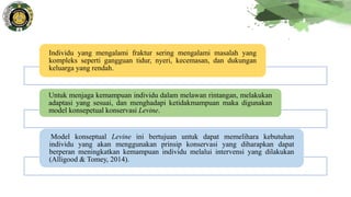 Individu yang mengalami fraktur sering mengalami masalah yang
kompleks seperti gangguan tidur, nyeri, kecemasan, dan dukungan
keluarga yang rendah.
Untuk menjaga kemampuan individu dalam melawan rintangan, melakukan
adaptasi yang sesuai, dan menghadapi ketidakmampuan maka digunakan
model konsepetual konservasi Levine.
Model konseptual Levine ini bertujuan untuk dapat memelihara kebutuhan
individu yang akan menggunakan prinsip konservasi yang diharapkan dapat
berperan meningkatkan kemampuan individu melalui intervensi yang dilakukan
(Alligood & Tomey, 2014).
 