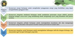 (Delmore
, 2006).
• Konservasi energi bertujuan untuk menghindari penggunaan energi yang berlebihan yang dapat
mengakibatkan gangguan tidur.
(Klafke et
al., 2015).
• Konservasi integritas struktural bertujuan untuk melakukan perawatan secara efektif, perawat
berperan sebagai conservator yang mendukung untuk mengurangi nyeri yang dirasakan oleh pasien
tersebut.
(Delmore,
2006).
• Konservasi integritas pribadi bertujuan untuk meningkatkan keyakinan diri dan mengurangi
kecemasan yang dirasakan oleh pasien tersebut selama perawatan di rumah sakit.
(Leach,
2006).
• Konservasi integritas sosial bertujuan untuk meningkatkan hubungan individu dengan keluarga, dan
masyarakat agar tercapai hubungan yang baik.
 