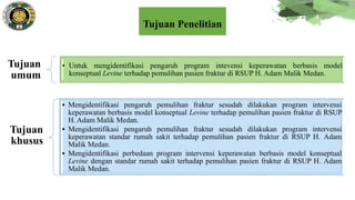 Tujuan
umum
• Untuk mengidentifikasi pengaruh program intevensi keperawatan berbasis model
konseptual Levine terhadap pemulihan pasien fraktur di RSUP H. Adam Malik Medan.
Tujuan
khusus
• Mengidentifikasi pengaruh pemulihan fraktur sesudah dilakukan program intervensi
keperawatan berbasis model konseptual Levine terhadap pemulihan pasien fraktur di RSUP
H. Adam Malik Medan.
• Mengidentifikasi pengaruh pemulihan fraktur sesudah dilakukan program intervensi
keperawatan standar rumah sakit terhadap pemulihan pasien fraktur di RSUP H. Adam
Malik Medan.
• Mengidentifikasi perbedaan program intervensi keperawatan berbasis model konseptual
Levine dengan standar rumah sakit terhadap pemulihan pasien fraktur di RSUP H. Adam
Malik Medan.
Tujuan Penelitian
 