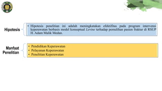 Hipotesis
• Hipotesis penelitian ini adalah meningkatakan efektifitas pada program intervensi
keperawatan berbasis model konseptual Levine terhadap pemulihan pasien fraktur di RSUP
H. Adam Malik Medan.
Manfaat
Penelitian
• Pendidikan Keperawatan
• Pelayanan Keperawatan
• Penelitian Keperawatan
 
