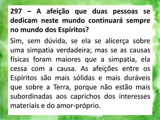 297 – A afeição que duas pessoas se
dedicam neste mundo continuará sempre
no mundo dos Espíritos?
Sim, sem dúvida, se ela se alicerça sobre
uma simpatia verdadeira; mas se as causas
físicas foram maiores que a simpatia, ela
cessa com a causa. As afeições entre os
Espíritos são mais sólidas e mais duráveis
que sobre a Terra, porque não estão mais
subordinadas aos caprichos dos interesses
materiais e do amor-próprio.
 