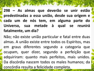298 – As almas que deverão se unir estão
predestinadas a essa união, desde sua origem e
cada um de nós tem, em alguma parte do
Universo, sua metade à qual se reunirá
fatalmente, um dia?
Não; não existe união particular e fatal entre duas
almas. A união existe entre todos os Espíritos, mas
em graus diferentes segundo a categoria que
ocupam, quer dizer, segundo a perfeição que
adquiriram: quanto mais perfeitos, mais unidos.
Da discórdia nascem todos os males humanos; da
concórdia resulta a felicidade completa.
 