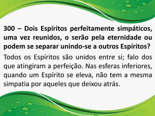 300 – Dois Espíritos perfeitamente simpáticos,
uma vez reunidos, o serão pela eternidade ou
podem se separar unindo-se a outros Espíritos?
Todos os Espíritos são unidos entre si; falo dos
que atingiram a perfeição. Nas esferas inferiores,
quando um Espírito se eleva, não tem a mesma
simpatia por aqueles que deixou atrás.
 