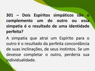 301 – Dois Espíritos simpáticos são o
complemento um do outro ou essa
simpatia é o resultado de uma identidade
perfeita?
A simpatia que atrai um Espírito para o
outro é o resultado da perfeita concordância
de suas inclinações, de seus instintos. Se um
devesse completar o outro, perderia sua
individualidade.
 