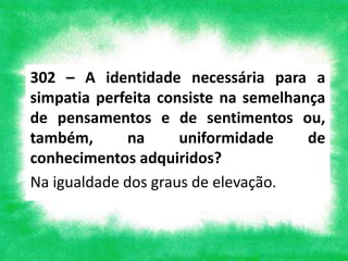 302 – A identidade necessária para a
simpatia perfeita consiste na semelhança
de pensamentos e de sentimentos ou,
também, na uniformidade de
conhecimentos adquiridos?
Na igualdade dos graus de elevação.
 