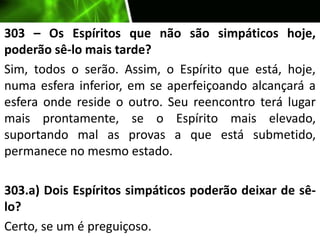 303 – Os Espíritos que não são simpáticos hoje,
poderão sê-lo mais tarde?
Sim, todos o serão. Assim, o Espírito que está, hoje,
numa esfera inferior, em se aperfeiçoando alcançará a
esfera onde reside o outro. Seu reencontro terá lugar
mais prontamente, se o Espírito mais elevado,
suportando mal as provas a que está submetido,
permanece no mesmo estado.
303.a) Dois Espíritos simpáticos poderão deixar de sê-
lo?
Certo, se um é preguiçoso.
 